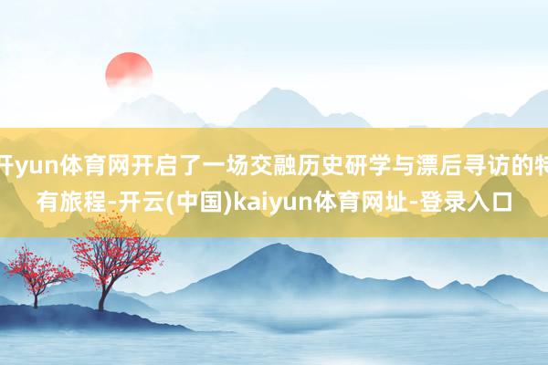 开yun体育网开启了一场交融历史研学与漂后寻访的特有旅程-开云(中国)kaiyun体育网址-登录入口