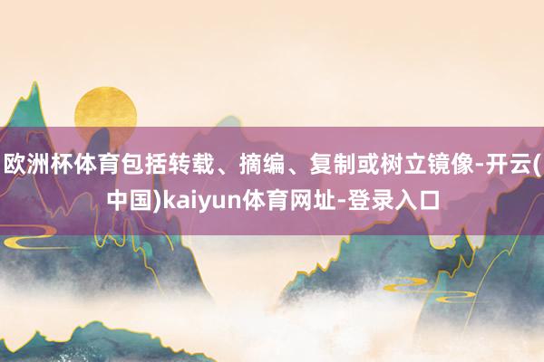 欧洲杯体育包括转载、摘编、复制或树立镜像-开云(中国)kaiyun体育网址-登录入口