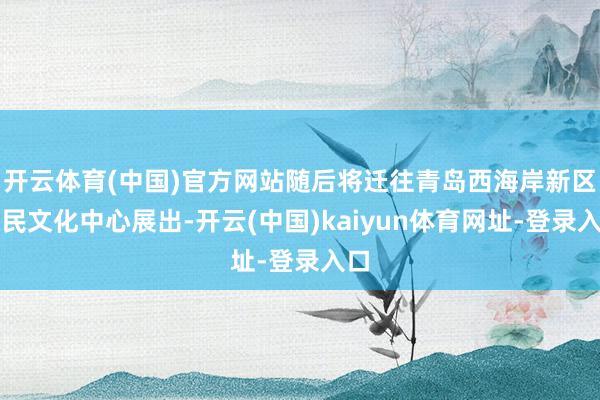开云体育(中国)官方网站随后将迁往青岛西海岸新区市民文化中心展出-开云(中国)kaiyun体育网址-登录入口