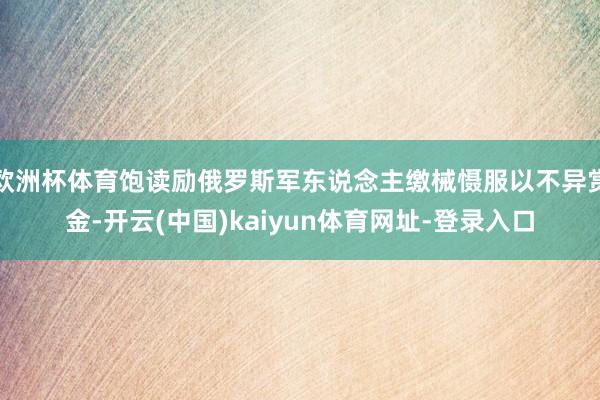欧洲杯体育饱读励俄罗斯军东说念主缴械慑服以不异赏金-开云(中国)kaiyun体育网址-登录入口