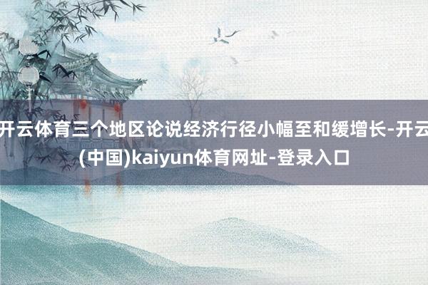 开云体育三个地区论说经济行径小幅至和缓增长-开云(中国)kaiyun体育网址-登录入口