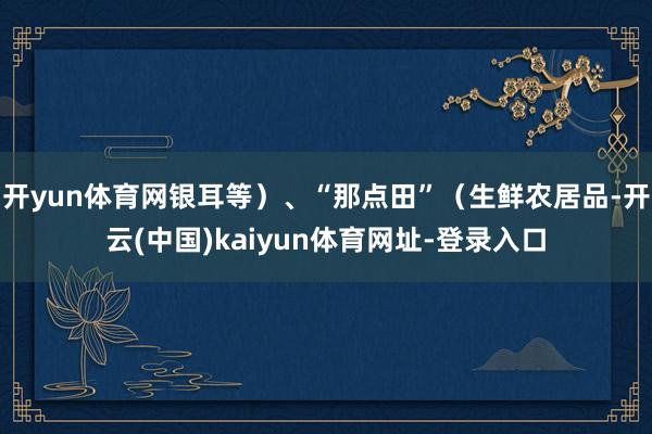 开yun体育网银耳等）、“那点田”（生鲜农居品-开云(中国)kaiyun体育网址-登录入口