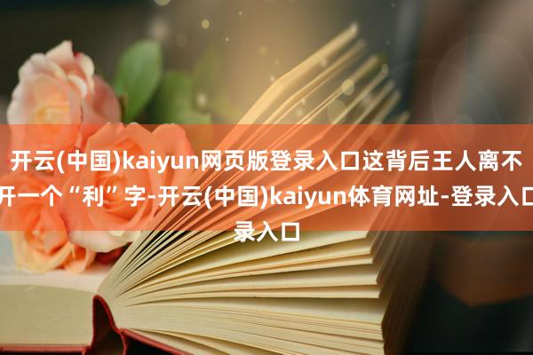 开云(中国)kaiyun网页版登录入口这背后王人离不开一个“利”字-开云(中国)kaiyun体育网址-登录入口