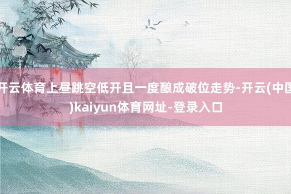 开云体育上昼跳空低开且一度酿成破位走势-开云(中国)kaiyun体育网址-登录入口