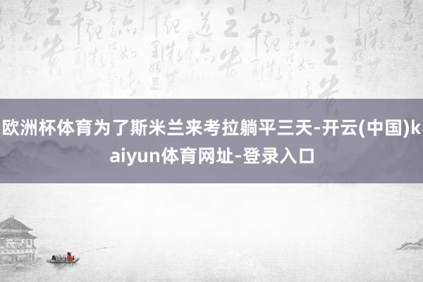 欧洲杯体育为了斯米兰来考拉躺平三天-开云(中国)kaiyun体育网址-登录入口