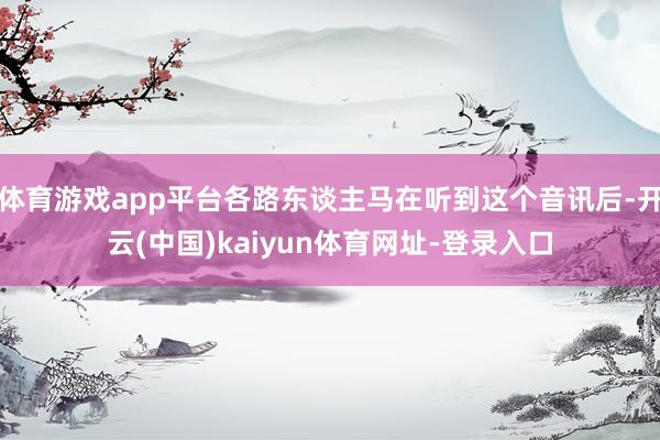 体育游戏app平台各路东谈主马在听到这个音讯后-开云(中国)kaiyun体育网址-登录入口