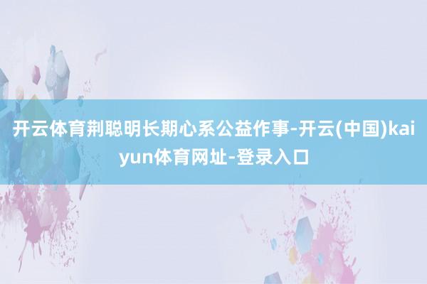 开云体育荆聪明长期心系公益作事-开云(中国)kaiyun体育网址-登录入口