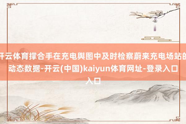 开云体育撑合手在充电舆图中及时检察蔚来充电场站的动态数据-开云(中国)kaiyun体育网址-登录入口