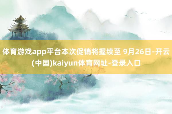 体育游戏app平台本次促销将握续至 9月26日-开云(中国)kaiyun体育网址-登录入口