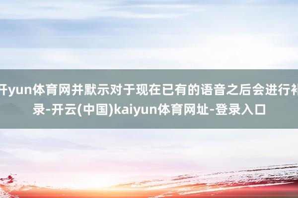 开yun体育网并默示对于现在已有的语音之后会进行补录-开云(中国)kaiyun体育网址-登录入口