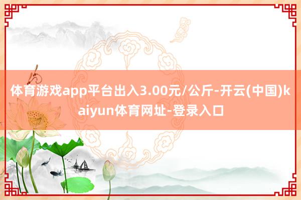 体育游戏app平台出入3.00元/公斤-开云(中国)kaiyun体育网址-登录入口