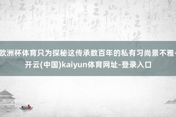 欧洲杯体育只为探秘这传承数百年的私有习尚景不雅-开云(中国)kaiyun体育网址-登录入口