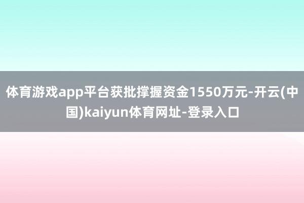 体育游戏app平台获批撑握资金1550万元-开云(中国)kaiyun体育网址-登录入口