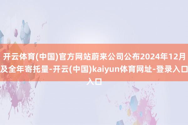 开云体育(中国)官方网站蔚来公司公布2024年12月及全年寄托量-开云(中国)kaiyun体育网址-登录入口