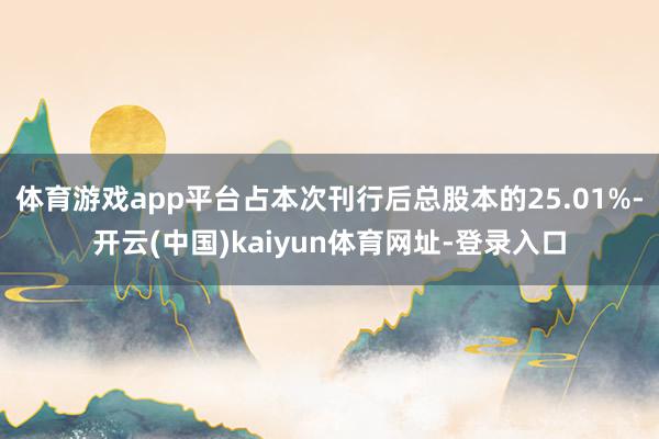 体育游戏app平台占本次刊行后总股本的25.01%-开云(中国)kaiyun体育网址-登录入口