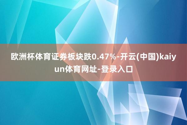 欧洲杯体育证券板块跌0.47%-开云(中国)kaiyun体育网址-登录入口