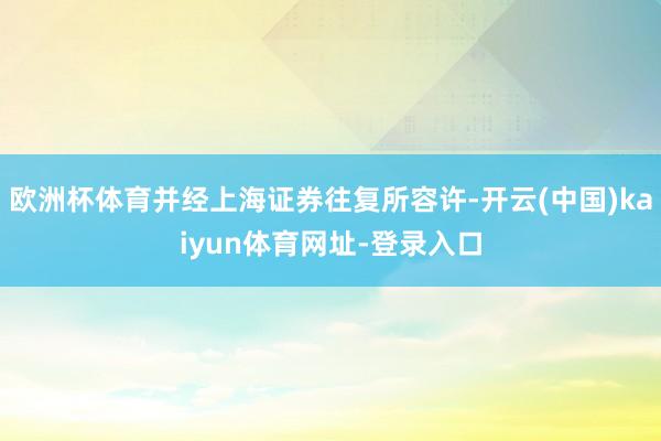 欧洲杯体育并经上海证券往复所容许-开云(中国)kaiyun体育网址-登录入口