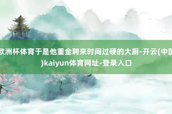 欧洲杯体育于是他重金聘来时间过硬的大厨-开云(中国)kaiyun体育网址-登录入口
