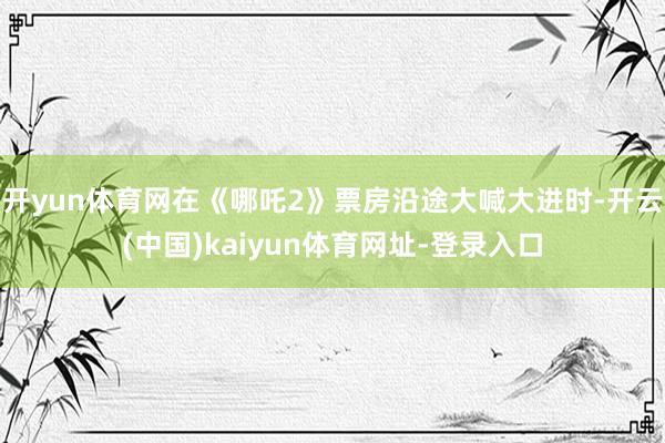 开yun体育网在《哪吒2》票房沿途大喊大进时-开云(中国)kaiyun体育网址-登录入口