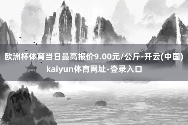 欧洲杯体育当日最高报价9.00元/公斤-开云(中国)kaiyun体育网址-登录入口