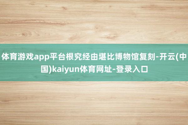 体育游戏app平台根究经由堪比博物馆复刻-开云(中国)kaiyun体育网址-登录入口