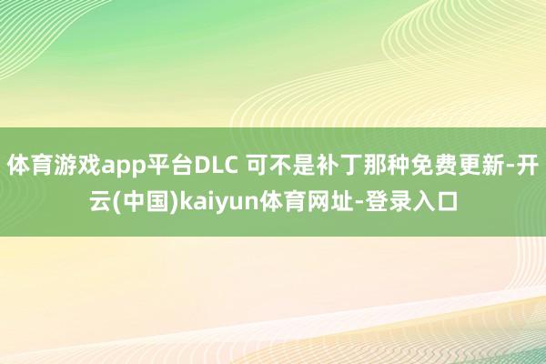 体育游戏app平台DLC 可不是补丁那种免费更新-开云(中国)kaiyun体育网址-登录入口