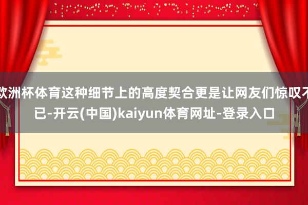 欧洲杯体育这种细节上的高度契合更是让网友们惊叹不已-开云(中国)kaiyun体育网址-登录入口