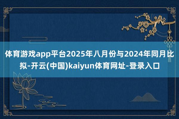 体育游戏app平台2025年八月份与2024年同月比拟-开云(中国)kaiyun体育网址-登录入口