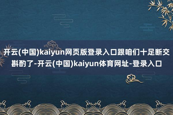 开云(中国)kaiyun网页版登录入口跟咱们十足断交斟酌了-开云(中国)kaiyun体育网址-登录入口
