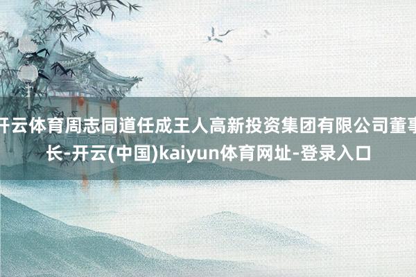 开云体育周志同道任成王人高新投资集团有限公司董事长-开云(中国)kaiyun体育网址-登录入口