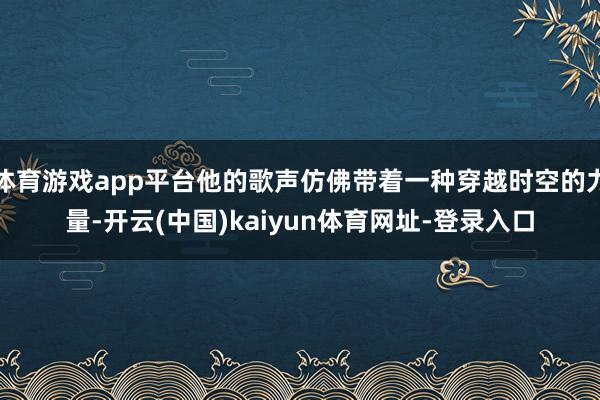 体育游戏app平台他的歌声仿佛带着一种穿越时空的力量-开云(中国)kaiyun体育网址-登录入口