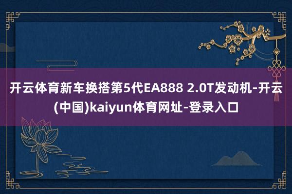 开云体育新车换搭第5代EA888 2.0T发动机-开云(中国)kaiyun体育网址-登录入口