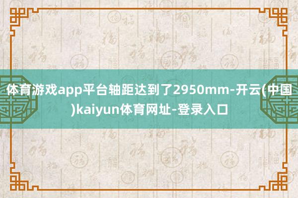 体育游戏app平台轴距达到了2950mm-开云(中国)kaiyun体育网址-登录入口