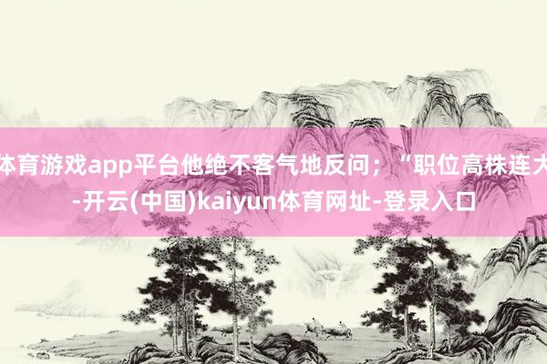 体育游戏app平台他绝不客气地反问；“职位高株连大-开云(中国)kaiyun体育网址-登录入口