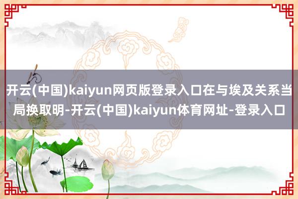 开云(中国)kaiyun网页版登录入口在与埃及关系当局换取明-开云(中国)kaiyun体育网址-登录入口