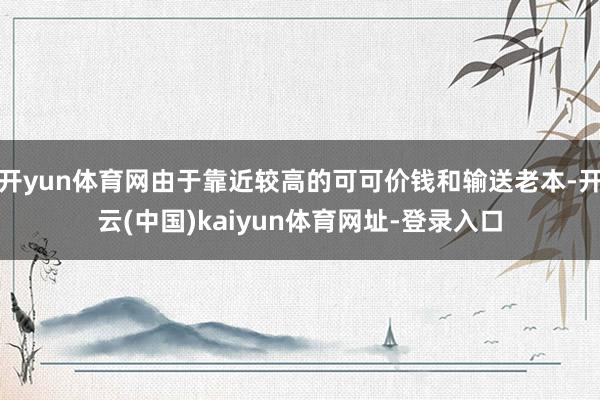 开yun体育网由于靠近较高的可可价钱和输送老本-开云(中国)kaiyun体育网址-登录入口