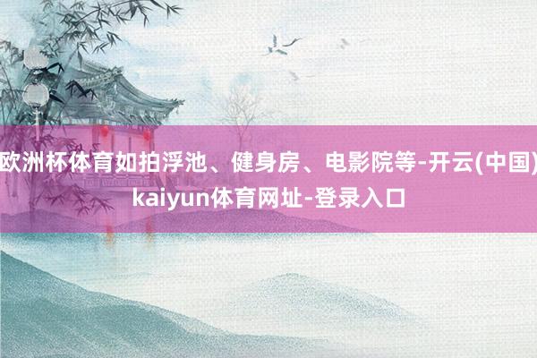 欧洲杯体育如拍浮池、健身房、电影院等-开云(中国)kaiyun体育网址-登录入口