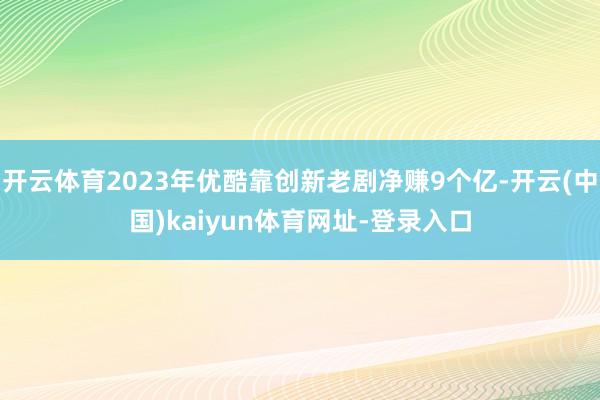 开云体育2023年优酷靠创新老剧净赚9个亿-开云(中国)kaiyun体育网址-登录入口