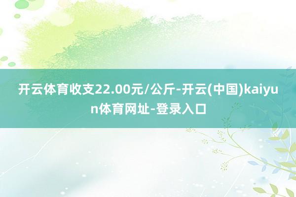 开云体育收支22.00元/公斤-开云(中国)kaiyun体育网址-登录入口