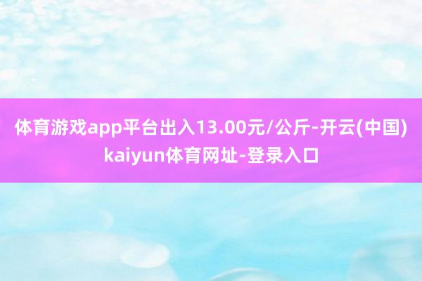 体育游戏app平台出入13.00元/公斤-开云(中国)kaiyun体育网址-登录入口