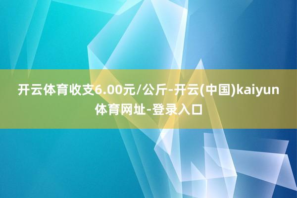 开云体育收支6.00元/公斤-开云(中国)kaiyun体育网址-登录入口