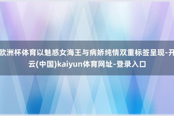 欧洲杯体育以魅惑女海王与病娇纯情双重标签呈现-开云(中国)kaiyun体育网址-登录入口
