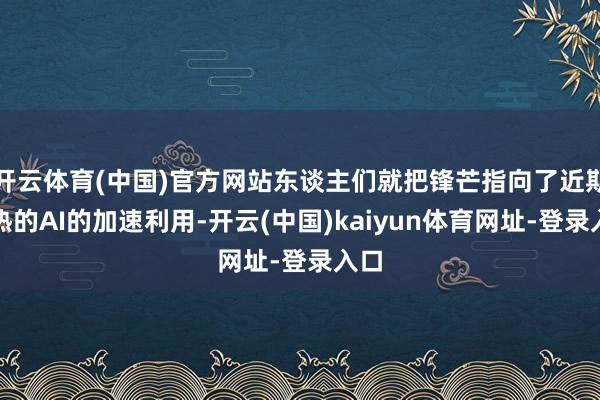 开云体育(中国)官方网站东谈主们就把锋芒指向了近期火热的AI的加速利用-开云(中国)kaiyun体育网址-登录入口