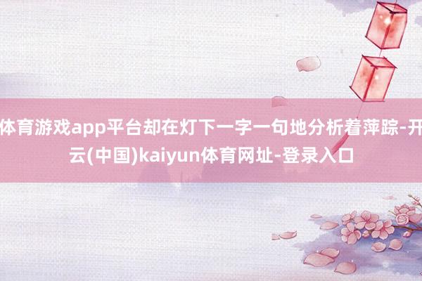 体育游戏app平台却在灯下一字一句地分析着萍踪-开云(中国)kaiyun体育网址-登录入口