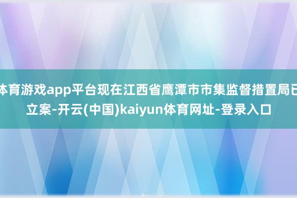 体育游戏app平台现在江西省鹰潭市市集监督措置局已立案-开云(中国)kaiyun体育网址-登录入口