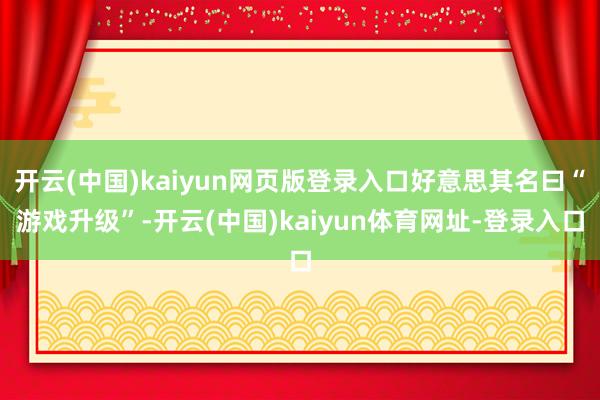 开云(中国)kaiyun网页版登录入口好意思其名曰“游戏升级”-开云(中国)kaiyun体育网址-登录入口