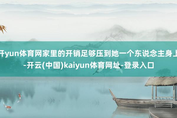 开yun体育网家里的开销足够压到她一个东说念主身上-开云(中国)kaiyun体育网址-登录入口