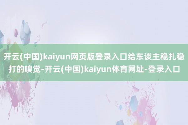 开云(中国)kaiyun网页版登录入口给东谈主稳扎稳打的嗅觉-开云(中国)kaiyun体育网址-登录入口