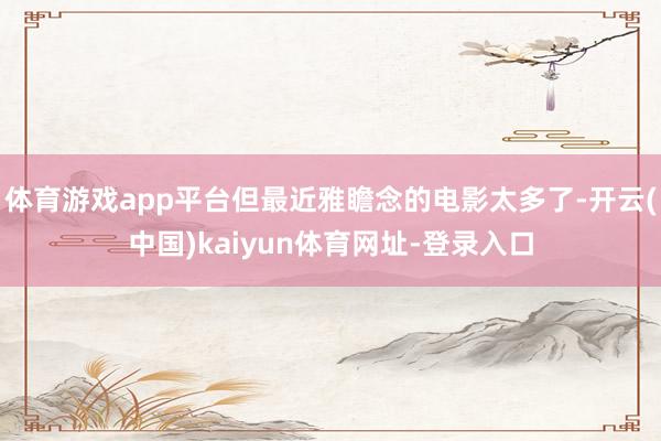体育游戏app平台但最近雅瞻念的电影太多了-开云(中国)kaiyun体育网址-登录入口
