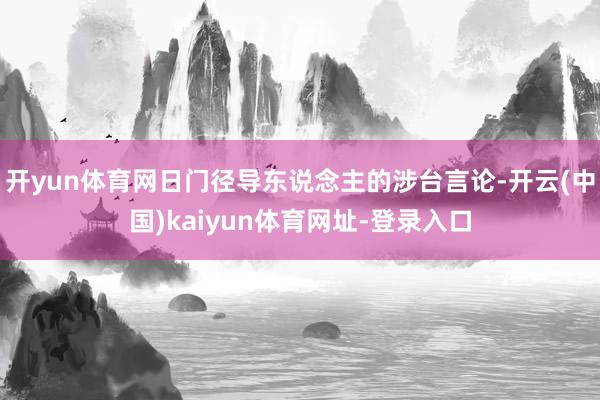 开yun体育网日门径导东说念主的涉台言论-开云(中国)kaiyun体育网址-登录入口